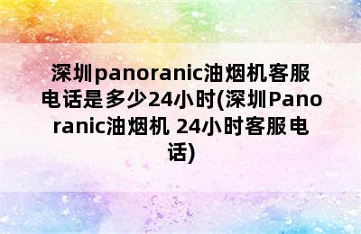 深圳panoranic油烟机客服电话是多少24小时(深圳Panoranic油烟机 24小时客服电话)